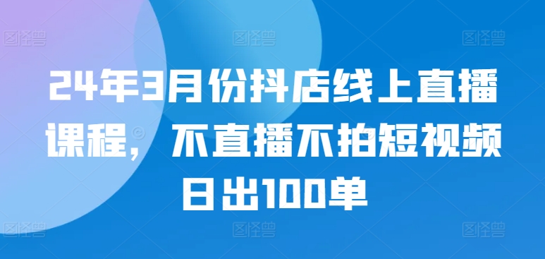 24年3月份抖店线上直播课程，不直播不拍短视频日出100单 - 网赚资源网-网赚资源网