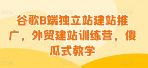 谷歌B端独立站建站推广，外贸建站训练营，傻瓜式教学-网赚资源网