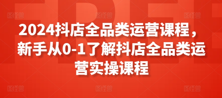 2024抖店全品类运营课程，新手从0-1了解抖店全品类运营实操课程 - 网赚资源网-网赚资源网