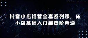 抖音小店运营全套系列课，全新升级，从小店基础入门到进阶精通，系统掌握月销百万小店的核心秘密-网赚资源网
