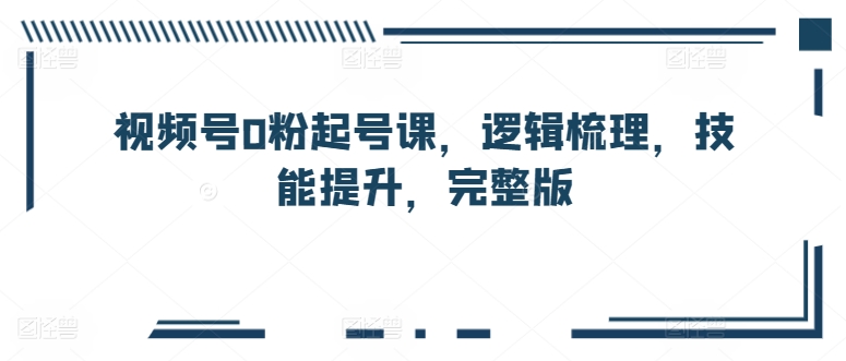 视频号0粉起号课，逻辑梳理，技能提升，完整版 - 网赚资源网-网赚资源网