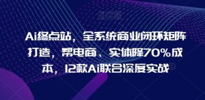Ai终点站,全系统商业闭环矩阵打造,帮电商、实体降70%成本,12款Ai联合深度实战-网赚资源网