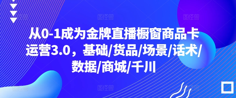 从0-1成为金牌直播橱窗商品卡运营3.0，基础/货品/场景/话术/数据/商城/千川 - 网赚资源网-网赚资源网
