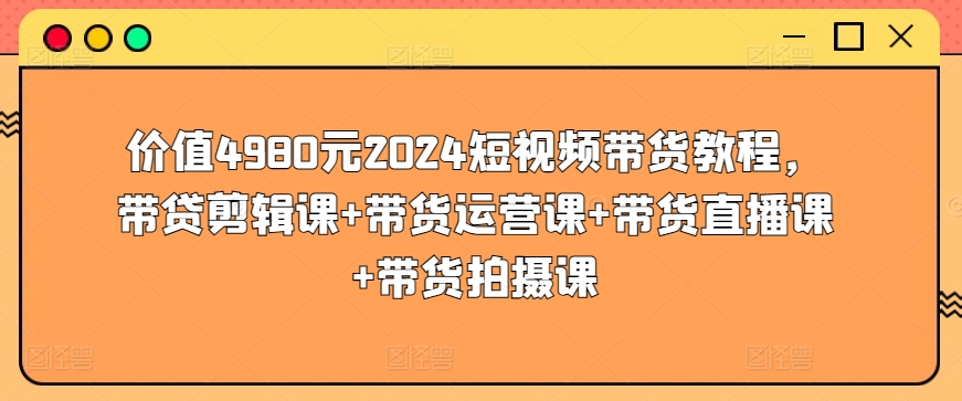 价值4980元2024短视频带货教程，带贷剪辑课+带货运营课+带货直播课+带货拍摄课 - 网赚资源网-网赚资源网