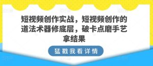 短视频创作实战，短视频创作的道法术器修底层，破卡点磨手艺拿结果-网赚资源网