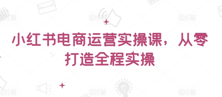 小红书电商运营实操课，​从零打造全程实操 - 网赚资源网-网赚资源网