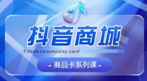 抖音商品卡系列课程,大模块【认知】【基础】【运营】【玩法】系统教学-网赚资源网