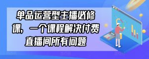 单品运营型主播必修课，一个课程解决付费直播间所有问题-网赚资源网
