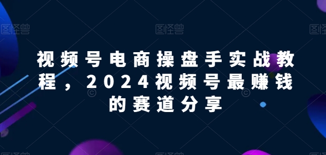 视频号电商实战教程，2024视频号最赚钱的赛道分享 - 网赚资源网-网赚资源网