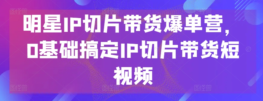 明星IP切片带货爆单营，0基础搞定IP切片带货短视频 - 网赚资源网-网赚资源网
