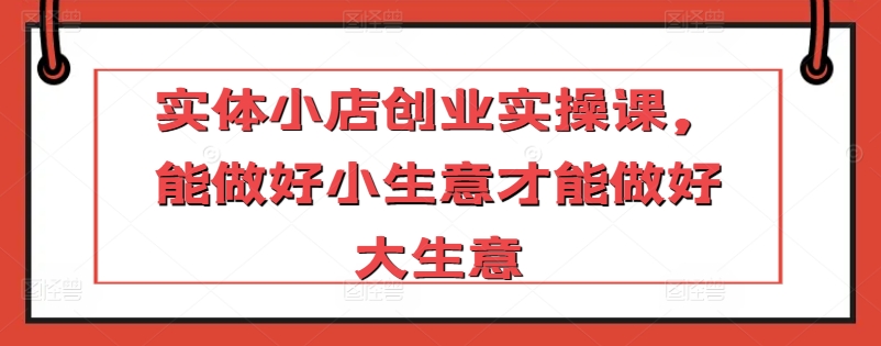 实体小店创业实操课，能做好小生意才能做好大生意 - 网赚资源网-网赚资源网