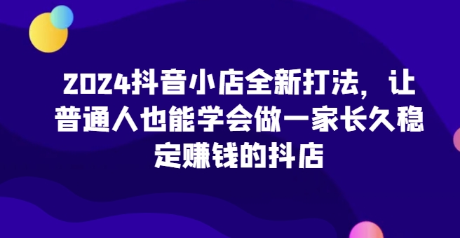 2024抖音小店全新打法，让普通人也能学会做一家长久稳定赚钱的抖店 - 网赚资源网-网赚资源网
