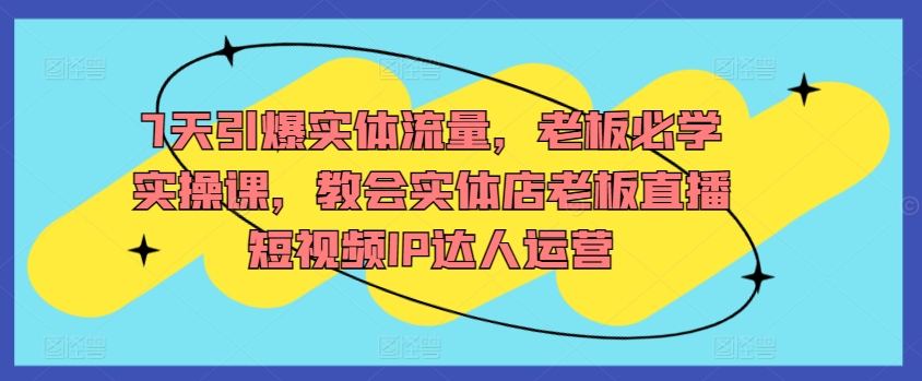 7天引爆实体流量，老板必学实操课，教会实体店老板直播短视频IP达人运营 - 网赚资源网-网赚资源网