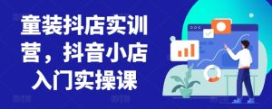 童装抖店实训营,抖音小店入门实操课-网赚资源网