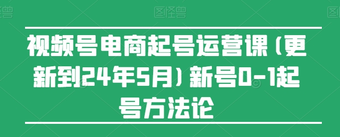 视频号电商起号运营课(更新到24年5月)新号0-1起号方法论 - 网赚资源网-网赚资源网