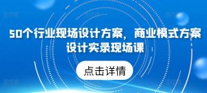 50个行业现场设计方案,商业模式方案设计实录现场课-网赚资源网