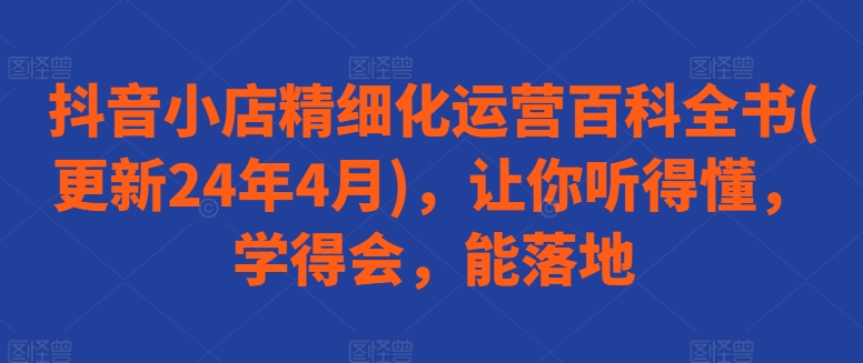 抖音小店精细化运营百科全书(更新24年4月)，让你听得懂，学得会，能落地-网赚资源网