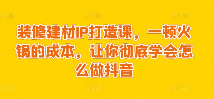 装修建材IP打造课，一顿火锅的成本，让你彻底学会怎么做抖音 - 网赚资源网-网赚资源网