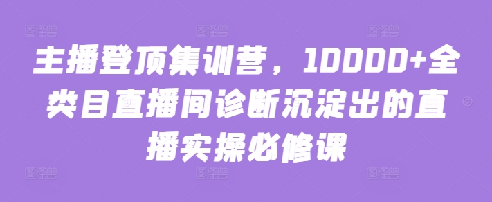 主播登顶集训营，10000+全类目直播间诊断沉淀出的直播实操必修课 - 网赚资源网-网赚资源网