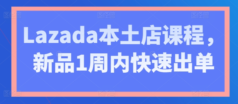 Lazada本土店课程，新品1周内快速出单 - 网赚资源网-网赚资源网