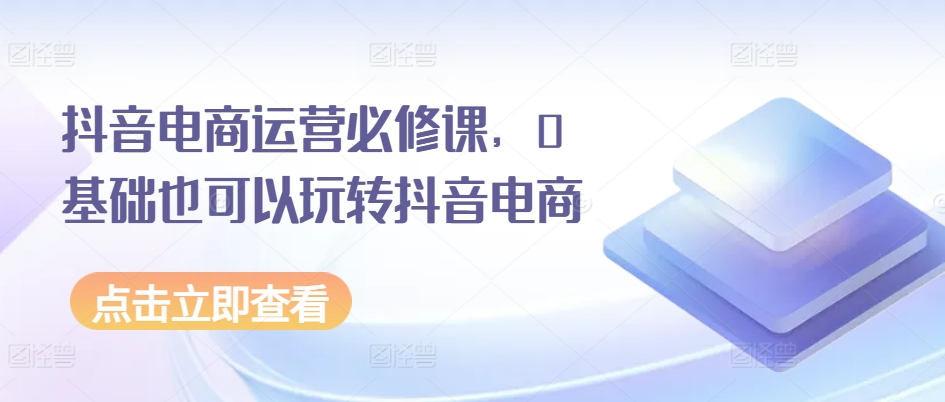抖音电商运营必修课，0基础也可以玩转抖音电商 - 网赚资源网-网赚资源网