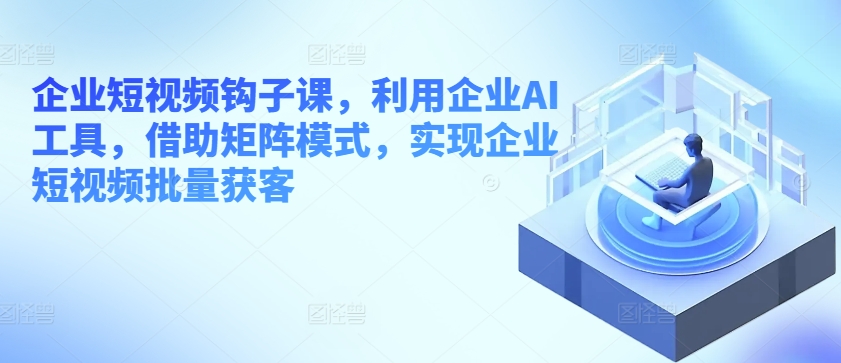 企业短视频钩子课，利用企业AI工具，借助矩阵模式，实现企业短视频批量获客 - 网赚资源网-网赚资源网