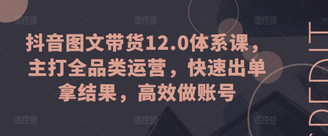 抖音图文带货12.0体系课，主打全品类运营，快速出单拿结果，高效做账号 - 网赚资源网-网赚资源网