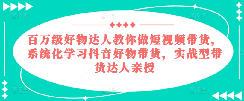 百万级好物达人教你做短视频带货，系统化学习抖音好物带货，实战型带货达人亲授-网赚资源网