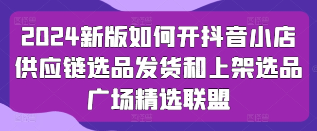 2024新版如何开抖音小店供应链选品发货和上架选品广场精选联盟 - 网赚资源网-网赚资源网