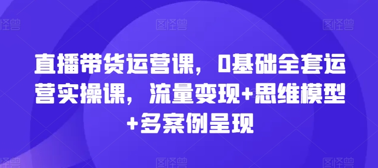 直播带货运营课，0基础全套运营实操课，流量变现+思维模型+多案例呈现 - 网赚资源网-网赚资源网