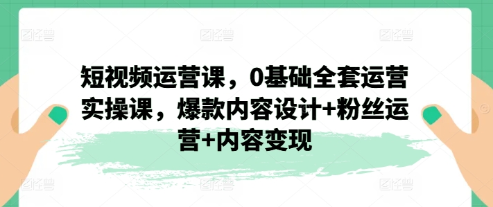 短视频运营课，0基础全套运营实操课，爆款内容设计+粉丝运营+内容变现 - 网赚资源网-网赚资源网