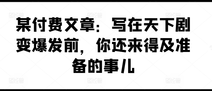 某付费文章：写在天下剧变爆发前，你还来得及准备的事儿 - 网赚资源网-网赚资源网