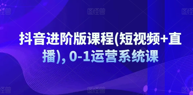 抖音进阶版课程(短视频+直播), 0-1运营系统课 - 网赚资源网-网赚资源网