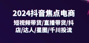 2024抖音焦点电商:短视频带货/直播带货/抖店/达人/星图/千川投流/32节课-网赚资源网