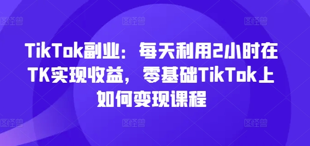 TikTok副业：每天利用2小时在TK实现收益，零基础TikTok上如何变现课程 - 网赚资源网-网赚资源网