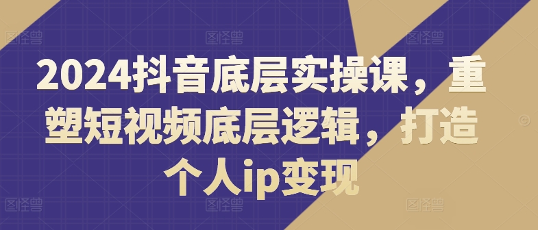2024抖音底层实操课，​重塑短视频底层逻辑，打造个人ip变现 - 网赚资源网-网赚资源网