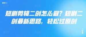 短剧剪辑二创怎么做?短剧二创最新思路,轻松过原创-网赚资源网