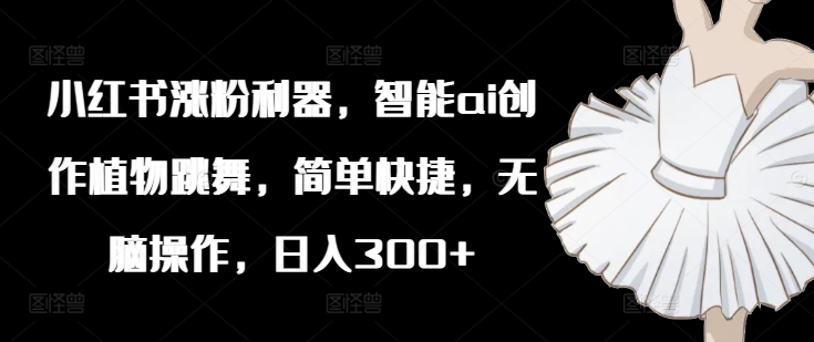 小红书涨粉利器，智能ai创作植物跳舞，简单快捷，无脑操作，日入300+ - 网赚资源网-网赚资源网