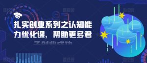 扎实创业系列之认知能力优化课,帮助更多君子创业成功-网赚资源网