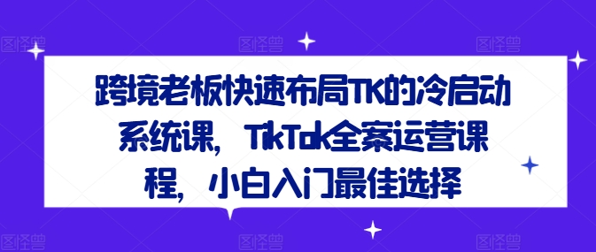 跨境老板快速布局TK的冷启动系统课，TikTok全案运营课程，小白入门最佳选择 - 网赚资源网-网赚资源网