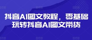 抖音AI图文教程,零基础玩转抖音AI图文带货-网赚资源网
