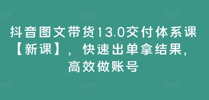 抖音图文带货13.0交付体系课【新课】，快速出单拿结果，高效做账号 - 网赚资源网-网赚资源网