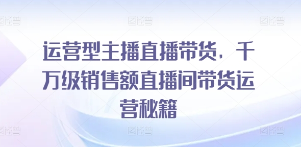 运营型主播直播带货，​千万级销售额直播间带货运营秘籍 - 网赚资源网-网赚资源网