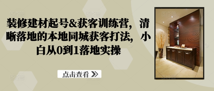 装修建材起号&获客训练营，​清晰落地的本地同城获客打法，小白从0到1落地实操 - 网赚资源网-网赚资源网