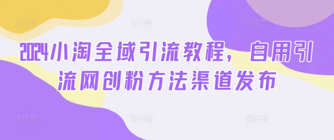 2024小淘全域引流教程，自用引流网创粉方法渠道发布 - 网赚资源网-网赚资源网