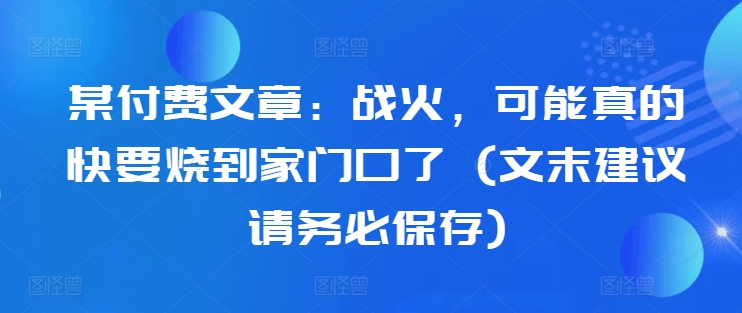 某付费文章：战火，可能真的快要烧到家门口了 (文末建议请务必保存) - 网赚资源网-网赚资源网