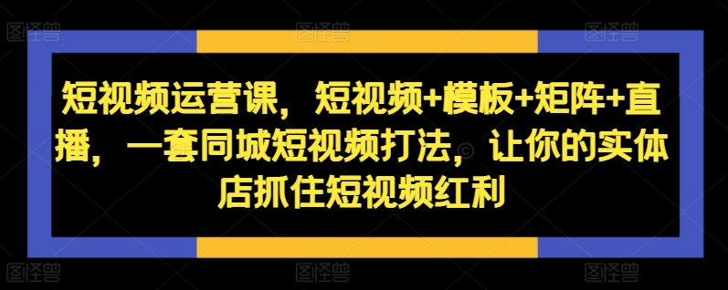 短视频运营课，短视频+模板+矩阵+直播，一套同城短视频打法，让你的实体店抓住短视频红利 - 网赚资源网-网赚资源网