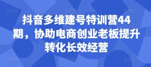 抖音多维建号特训营44期,协助电商创业老板提升转化长效经营-网赚资源网