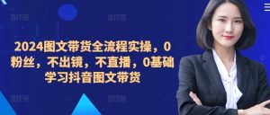 ​​​​​​2024图文带货全流程实操，0粉丝，不出镜，不直播，0基础学习抖音图文带货-网赚资源网