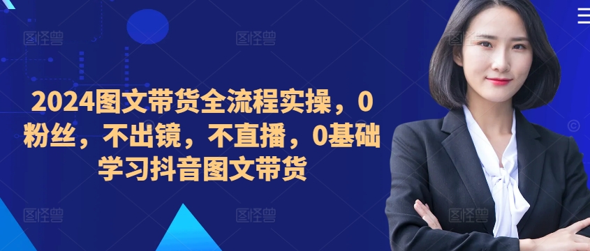 ​​​​​​2024图文带货全流程实操，0粉丝，不出镜，不直播，0基础学习抖音图文带货 - 网赚资源网-网赚资源网